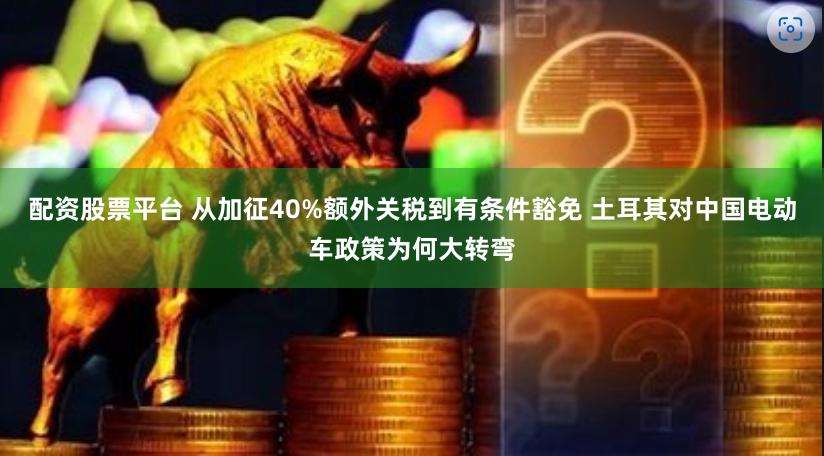 配资股票平台 从加征40%额外关税到有条件豁免 土耳其对中国电动车政策为何大转弯