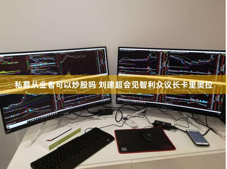 私募从业者可以炒股吗 刘建超会见智利众议长卡里奥拉