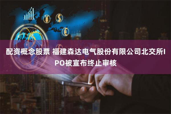 配资概念股票 福建森达电气股份有限公司北交所IPO被宣布终止审核