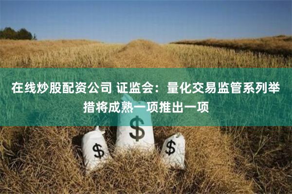 在线炒股配资公司 证监会：量化交易监管系列举措将成熟一项推出一项