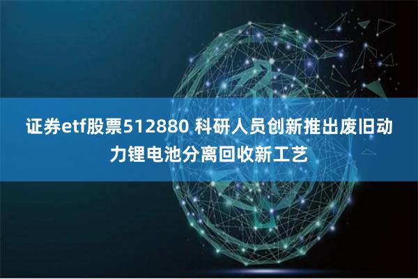 证券etf股票512880 科研人员创新推出废旧动力锂电池分离回收新工艺