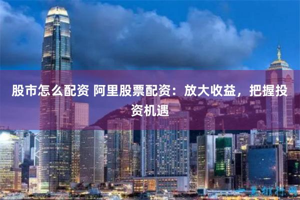 股市怎么配资 阿里股票配资：放大收益，把握投资机遇