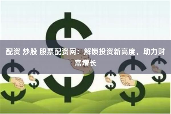 配资 炒股 股票配资网：解锁投资新高度，助力财富增长