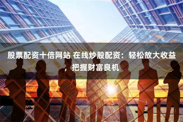 股票配资十倍网站 在线炒股配资：轻松放大收益，把握财富良机
