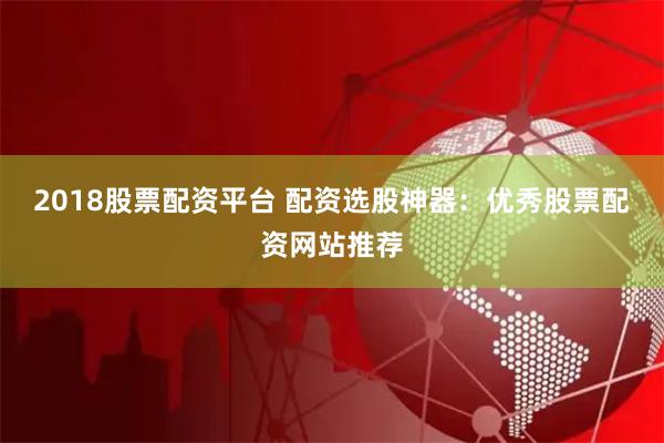 2018股票配资平台 配资选股神器：优秀股票配资网站推荐