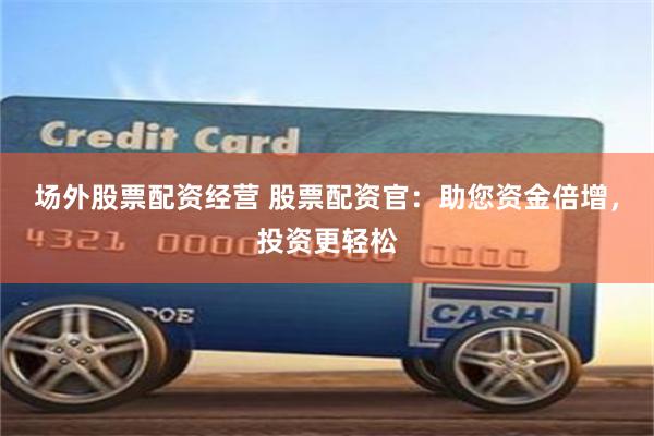 场外股票配资经营 股票配资官：助您资金倍增，投资更轻松