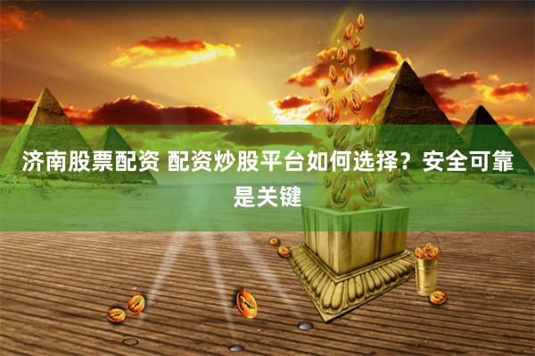 济南股票配资 配资炒股平台如何选择？安全可靠是关键