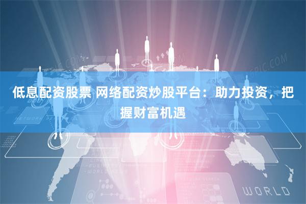 低息配资股票 网络配资炒股平台：助力投资，把握财富机遇