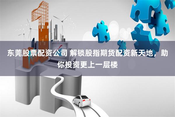 东莞股票配资公司 解锁股指期货配资新天地，助你投资更上一层楼
