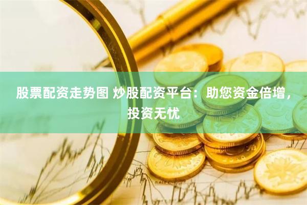 股票配资走势图 炒股配资平台：助您资金倍增，投资无忧