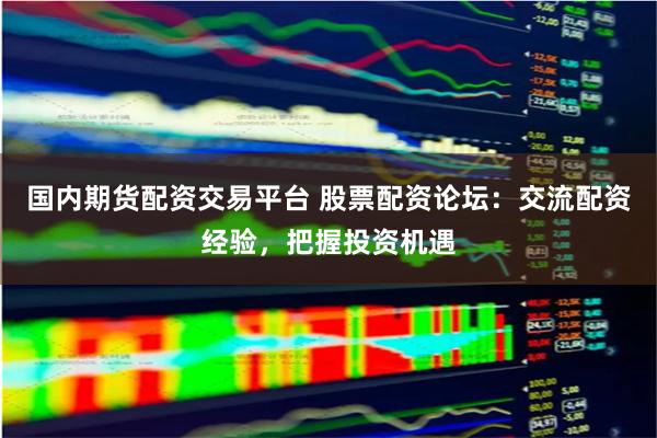 国内期货配资交易平台 股票配资论坛：交流配资经验，把握投资机遇