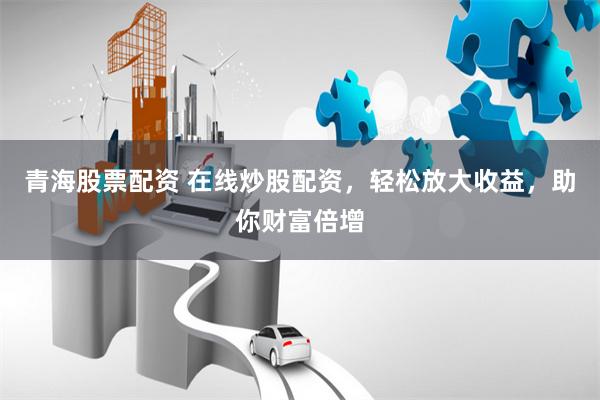 青海股票配资 在线炒股配资，轻松放大收益，助你财富倍增