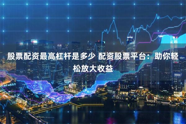 股票配资最高杠杆是多少 配资股票平台：助你轻松放大收益