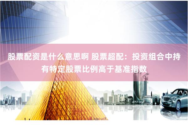 股票配资是什么意思啊 股票超配：投资组合中持有特定股票比例高于基准指数