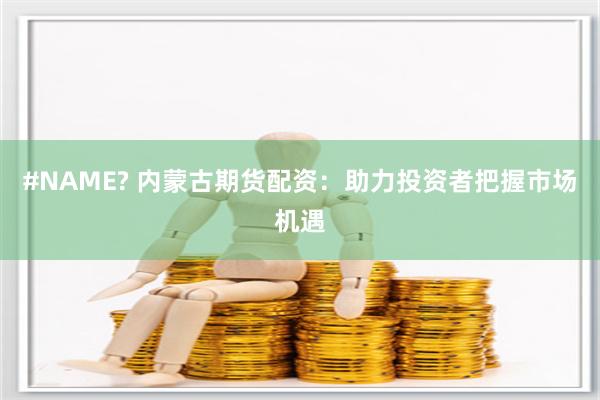 #NAME? 内蒙古期货配资：助力投资者把握市场机遇
