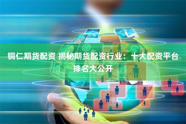 铜仁期货配资 揭秘期货配资行业：十大配资平台排名大公开