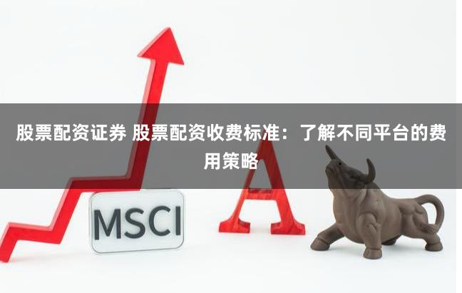 股票配资证券 股票配资收费标准：了解不同平台的费用策略