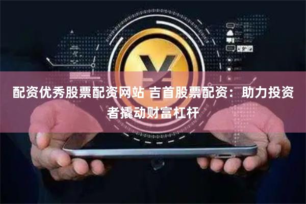 配资优秀股票配资网站 吉首股票配资：助力投资者撬动财富杠杆