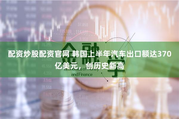 配资炒股配资官网 韩国上半年汽车出口额达370亿美元，创历史新高