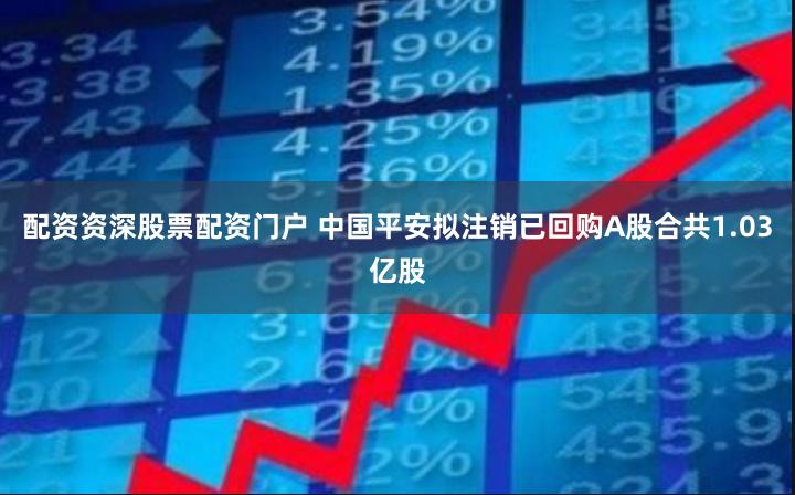 配资资深股票配资门户 中国平安拟注销已回购A股合共1.03亿股