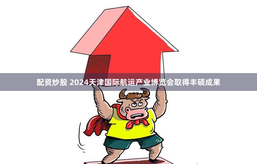 配资炒股 2024天津国际航运产业博览会取得丰硕成果