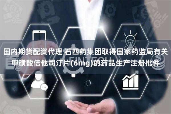 国内期货配资代理 石四药集团取得国家药监局有关甲磺酸倍他司汀片(6mg)的药品生产注册批件