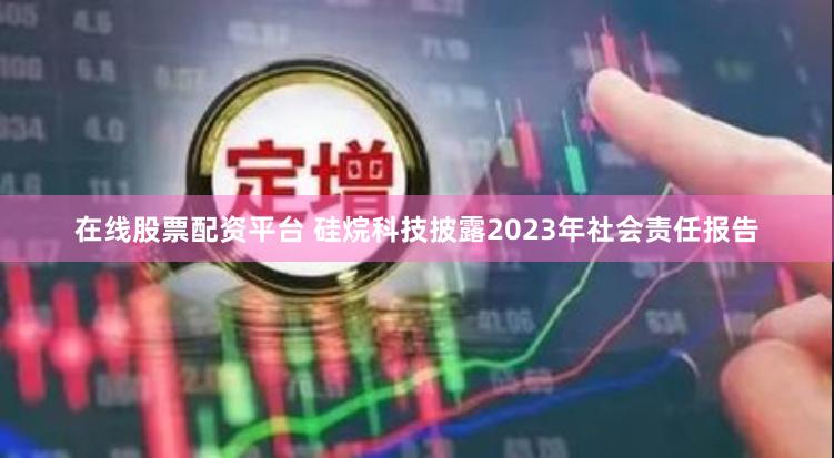 在线股票配资平台 硅烷科技披露2023年社会责任报告