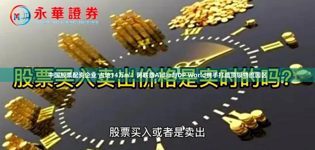中国股票配资企业 占地14万㎡！阿联酋Aldar与DP World携手打造顶级物流园区