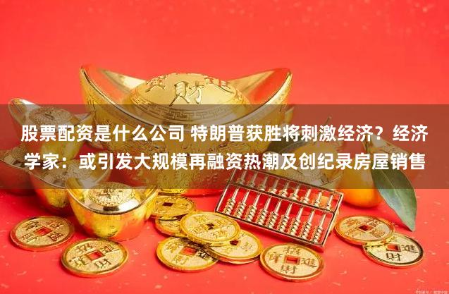 股票配资是什么公司 特朗普获胜将刺激经济？经济学家：或引发大规模再融资热潮及创纪录房屋销售