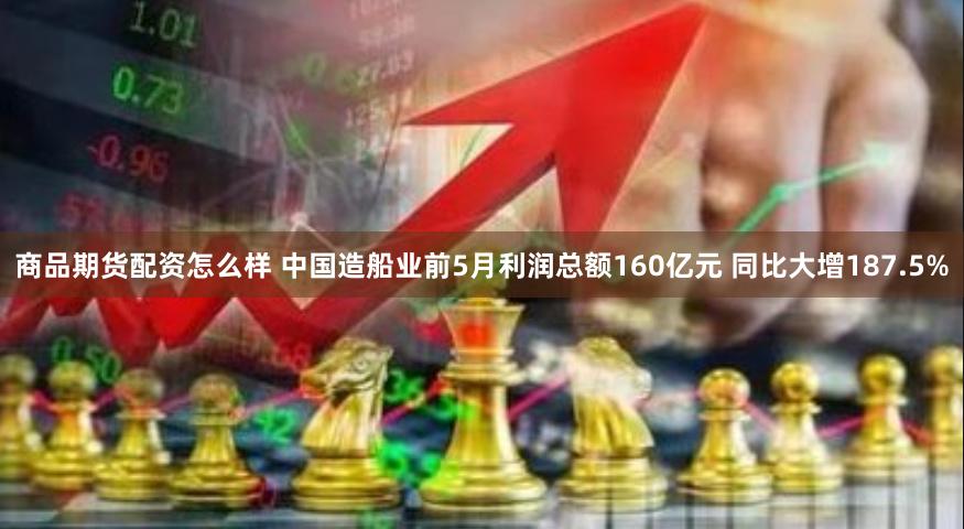 商品期货配资怎么样 中国造船业前5月利润总额160亿元 同比大增187.5%
