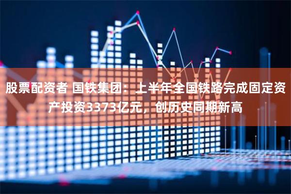 股票配资者 国铁集团：上半年全国铁路完成固定资产投资3373亿元，创历史同期新高