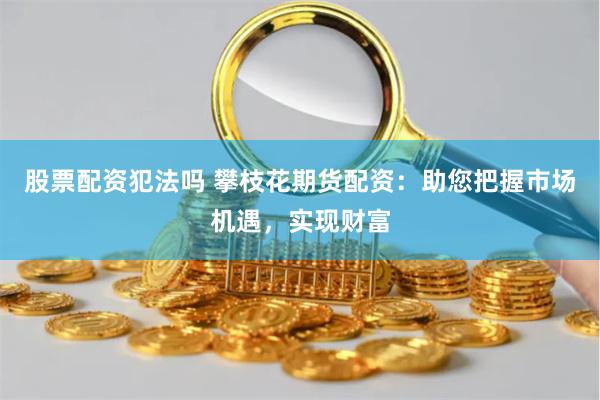 股票配资犯法吗 攀枝花期货配资：助您把握市场机遇，实现财富