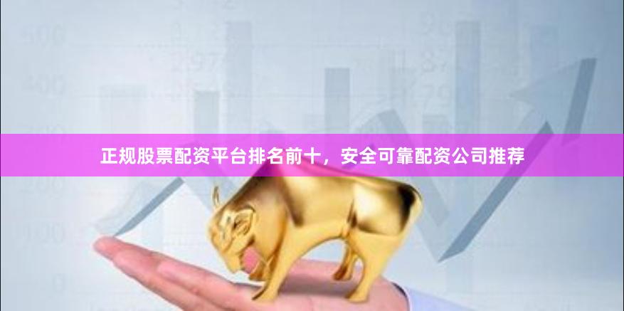 正规股票配资平台排名前十，安全可靠配资公司推荐