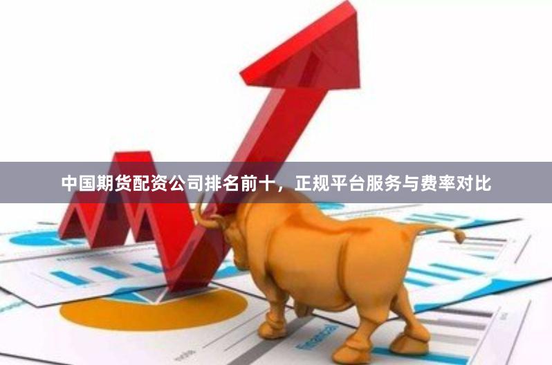 中国期货配资公司排名前十，正规平台服务与费率对比