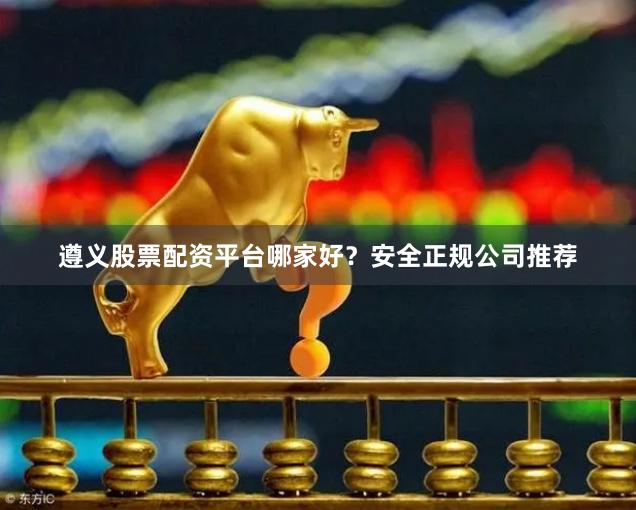 遵义股票配资平台哪家好?安全正规公司推荐