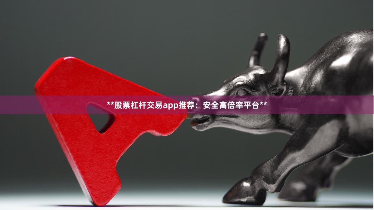 **股票杠杆交易app推荐：安全高倍率平台**
